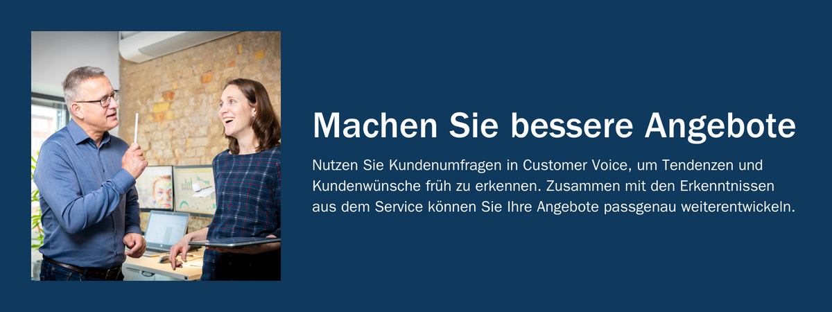 Machen Sie bessere Angebote: Nutzen Sie Kundenumfragen in Customer Voice, um Tendenzen und Kundenwünsche früh zu erkennen. Zusammen mit den Erkenntnissen aus dem Service können Sie Ihre Angebote passgenau weiterentwickeln.