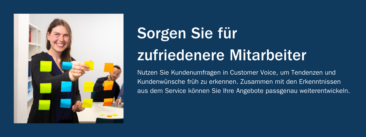 Sorgen Sie für zufriedenere Mitarbeiter: Nutzen Sie Kundenumfragen in Customer Voice, um Tendenzen und Kundenwünsche früh zu erkennen. Zusammen mit den Erkenntnissen aus dem Service können Sie Ihre Angebote passgenau weiterentwickeln.